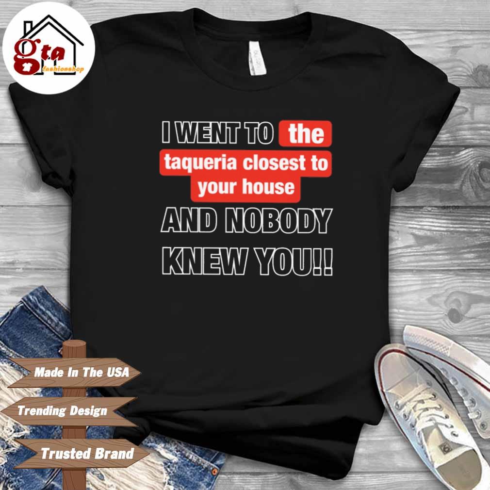 I went to the taqueria closest to your house and nobody knew you shirt