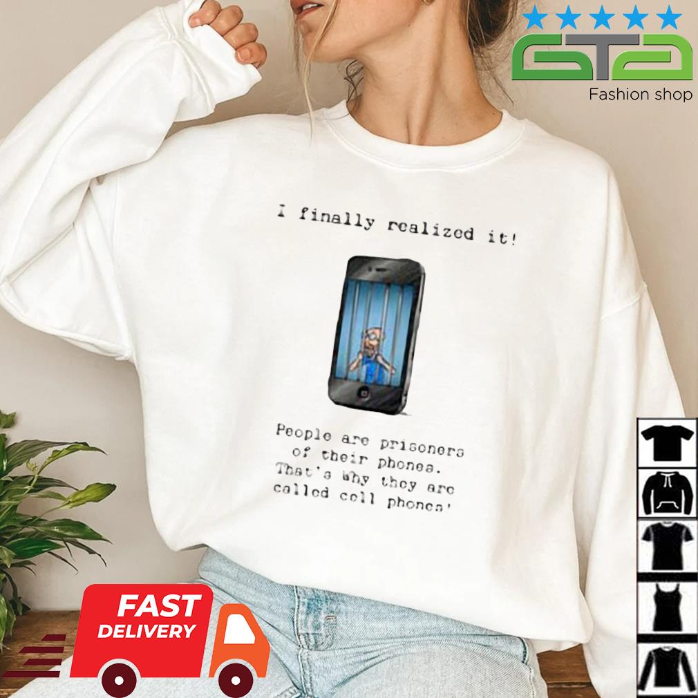 I Finally Realized It People Are Prisoners Of Their Phones That's Why They Are Called Cell Phones Shirt