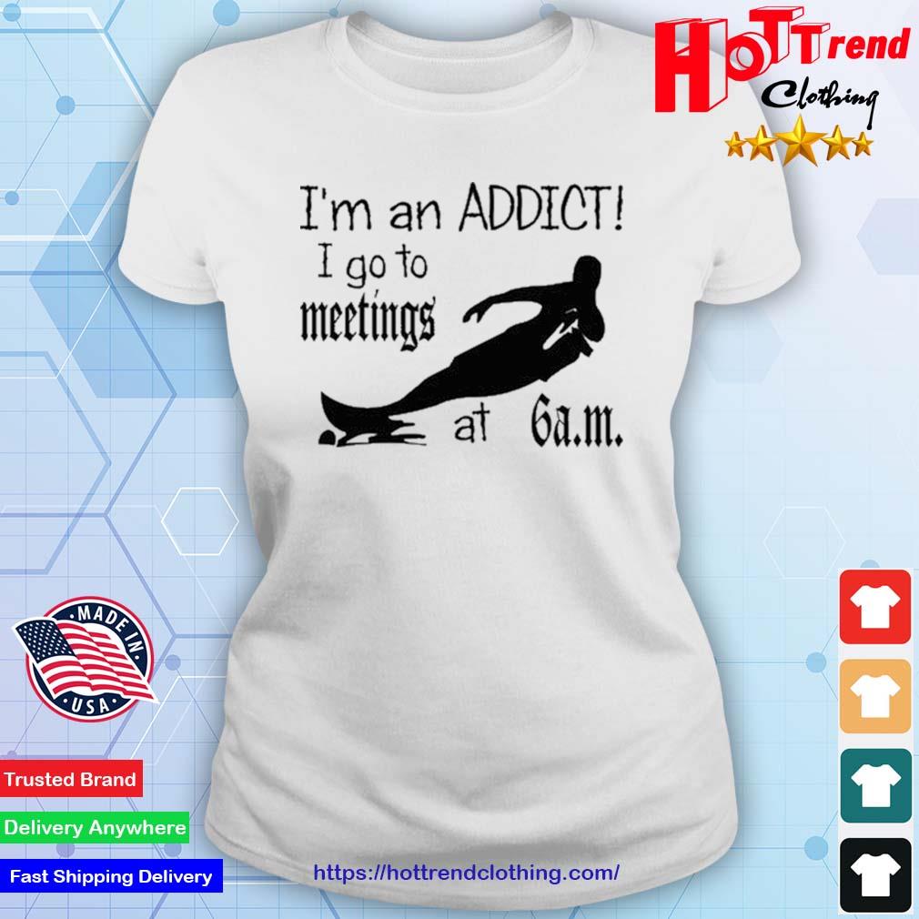 I'm An Addict I Go To Meetings At 6 Am New Shirt Ladies