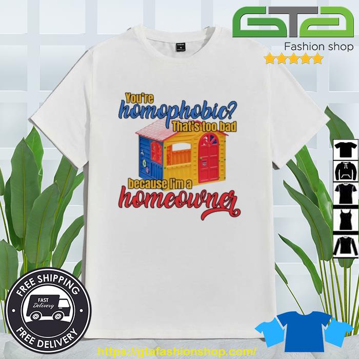 You're Homophobia That's Too Bad Because I'm A Homeowner Shirt